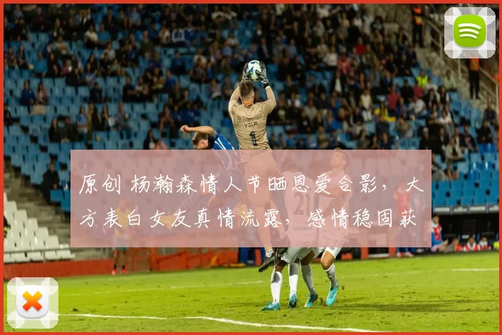 原创 杨瀚森情人节晒恩爱合影，大方表白女友真情流露，感情稳固获众多祝福