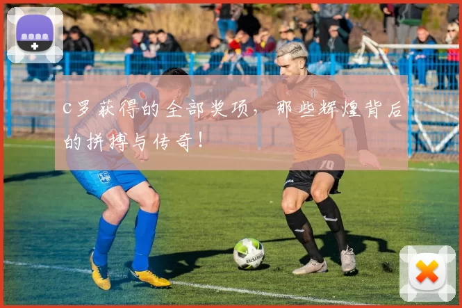 c罗获得的全部奖项，那些辉煌背后的拼搏与传奇！