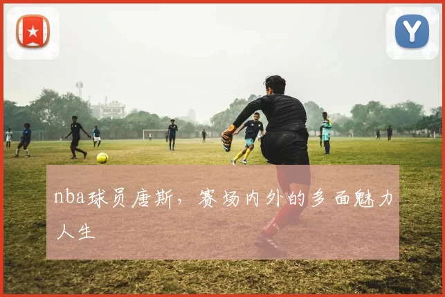 nba球员唐斯，赛场内外的多面魅力人生