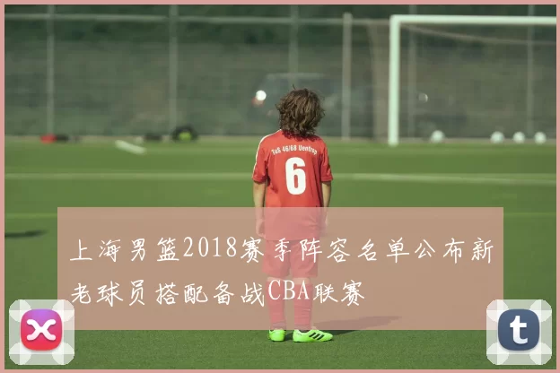 上海男篮2018赛季阵容名单公布新老球员搭配备战CBA联赛