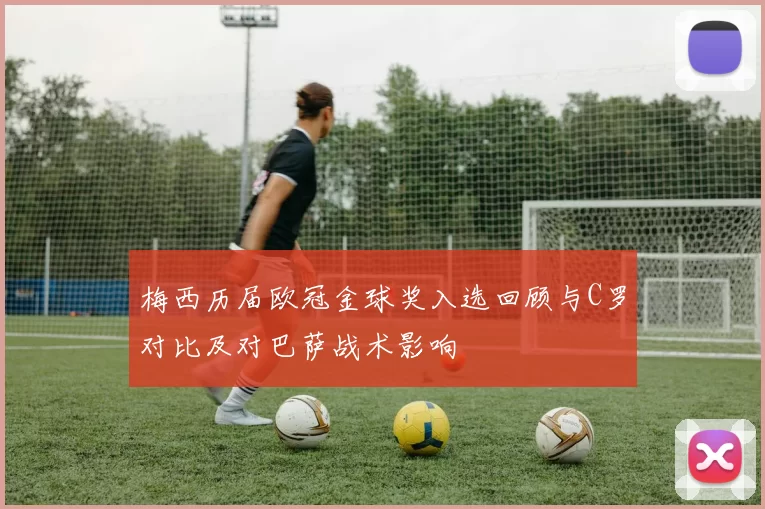 梅西历届欧冠金球奖入选回顾与C罗对比及对巴萨战术影响