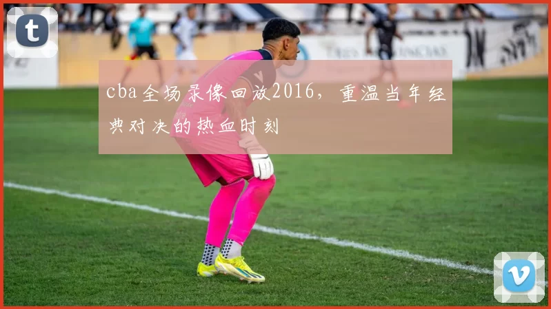 cba全场录像回放2016，重温当年经典对决的热血时刻