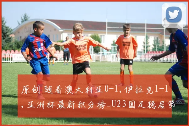 原创 随着澳大利亚0-1,伊拉克1-1,亚洲杯最新积分榜_U23国足稳居第一