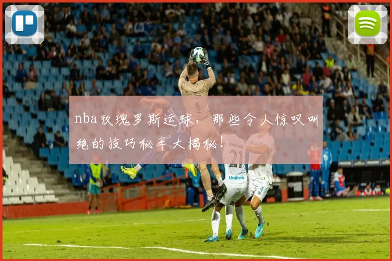 nba玫瑰罗斯运球，那些令人惊叹叫绝的技巧秘辛大揭秘！