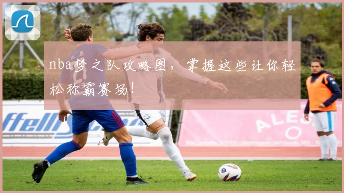 nba梦之队攻略图,掌握这些让你轻松称霸赛场!