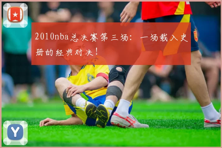 2010nba总决赛第三场：一场载入史册的经典对决！