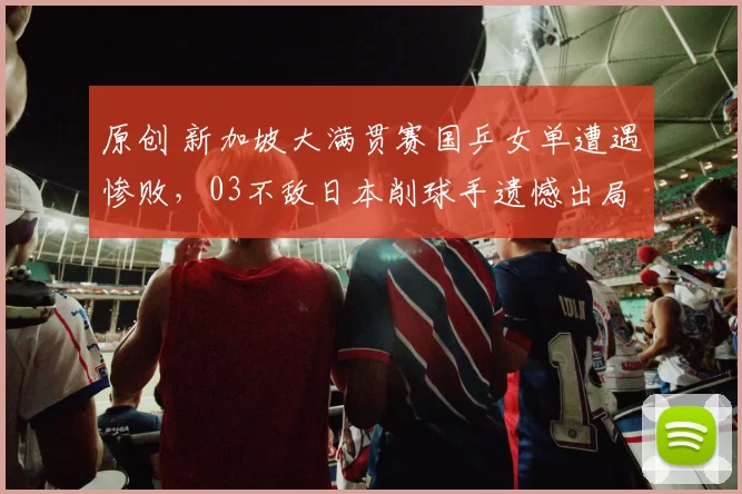 原创 新加坡大满贯赛国乒女单遭遇惨败，03不敌日本削球手遗憾出局