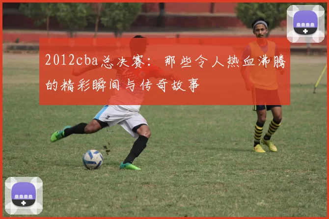 2012cba总决赛：那些令人热血沸腾的精彩瞬间与传奇故事