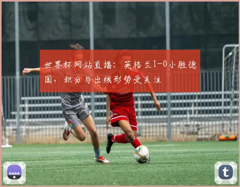 世界杯网站直播:英格兰1-0小胜德国,积分与出线形势受关注