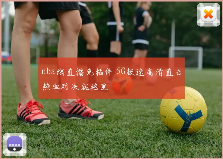 nba线直播免插件 5G极速高清直击热血对决就这里
