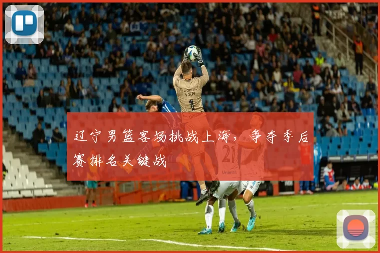 辽宁男篮客场挑战上海，争夺季后赛排名关键战