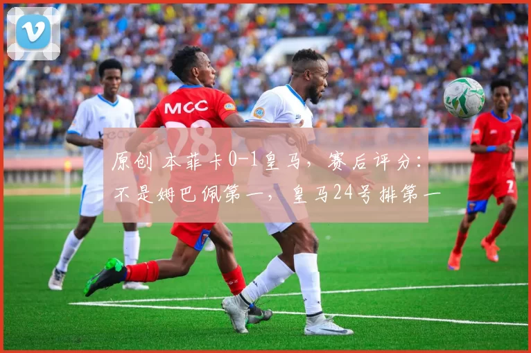 原创 本菲卡0-1皇马，赛后评分：不是姆巴佩第一，皇马24号排第一
