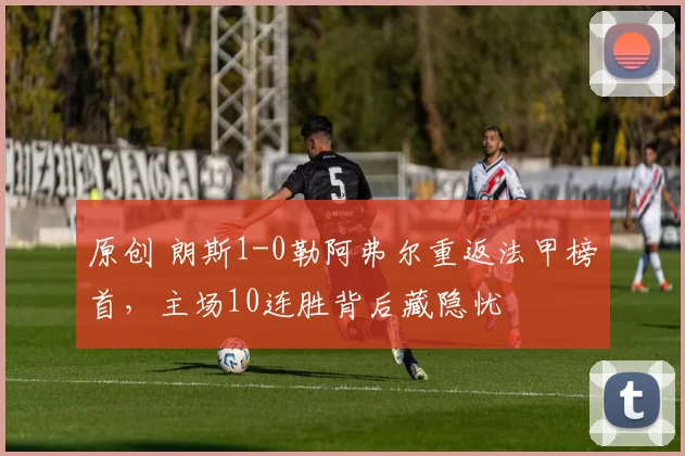 原创 朗斯1-0勒阿弗尔重返法甲榜首，主场10连胜背后藏隐忧