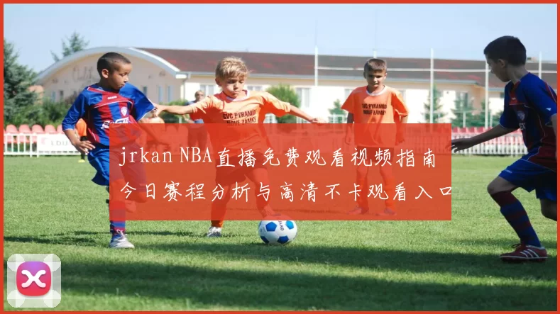 jrkan NBA直播免费观看视频指南 今日赛程分析与高清不卡观看入口推荐