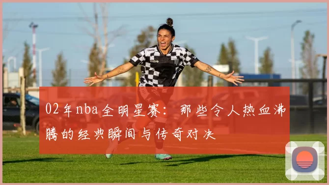 02年nba全明星赛：那些令人热血沸腾的经典瞬间与传奇对决