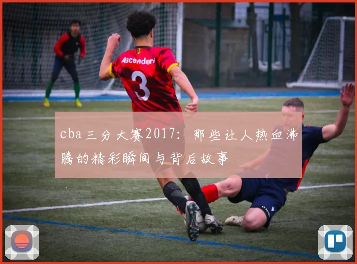 cba三分大赛2017:那些让人热血沸腾的精彩瞬间与背后故事