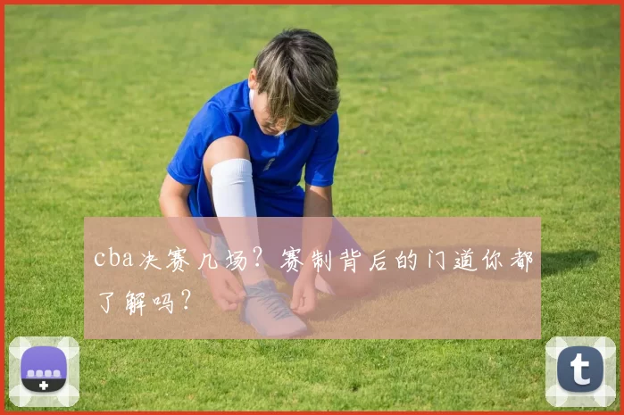 cba决赛几场？赛制背后的门道你都了解吗？