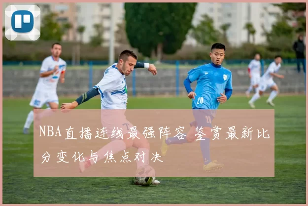 NBA直播连线最强阵容 鉴赏最新比分变化与焦点对决