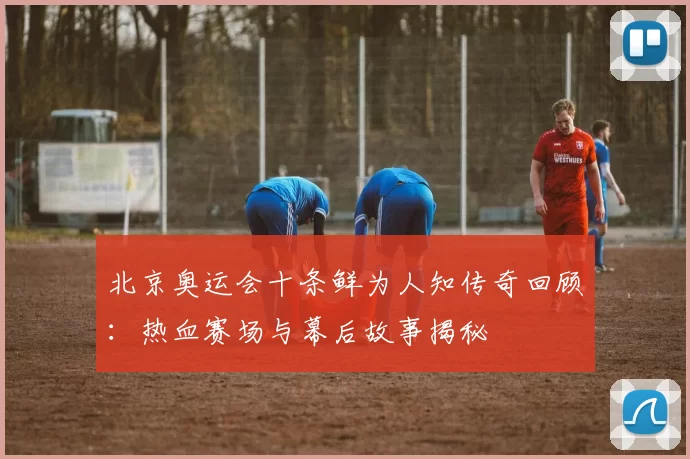 北京奥运会十条鲜为人知传奇回顾：热血赛场与幕后故事揭秘