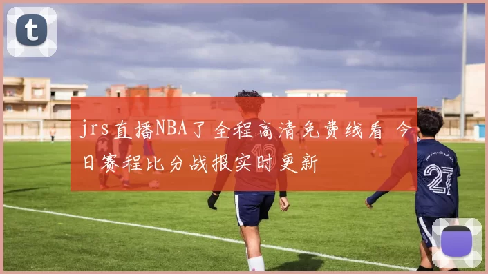 jrs直播NBA了全程高清免费线看 今日赛程比分战报实时更新