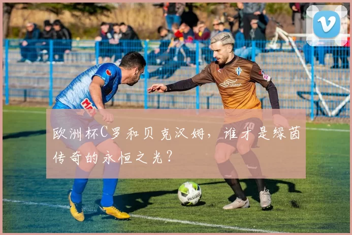 欧洲杯C罗和贝克汉姆，谁才是绿茵传奇的永恒之光？