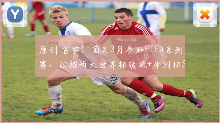 原创 官宣!国足3月参加FIFA系列赛,过招两大世界杯劲旅+非洲杯5冠王