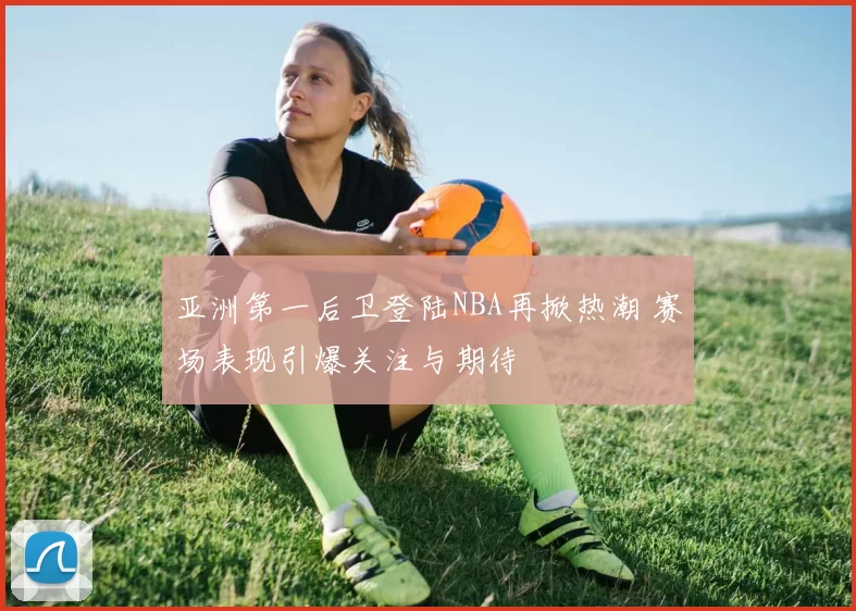 亚洲第一后卫登陆NBA再掀热潮 赛场表现引爆关注与期待