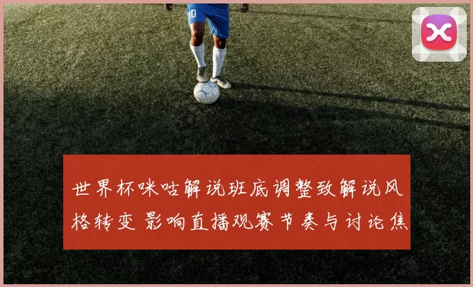世界杯咪咕解说班底调整致解说风格转变 影响直播观赛节奏与讨论焦点