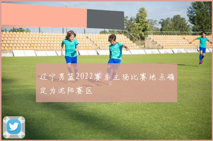 辽宁男篮2022赛季主场比赛地点确定为沈阳赛区