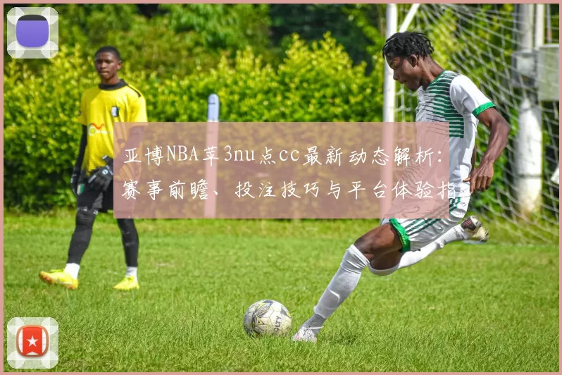 亚博NBA苹3nu点cc最新动态解析:赛事前瞻、投注技巧与平台体验指南