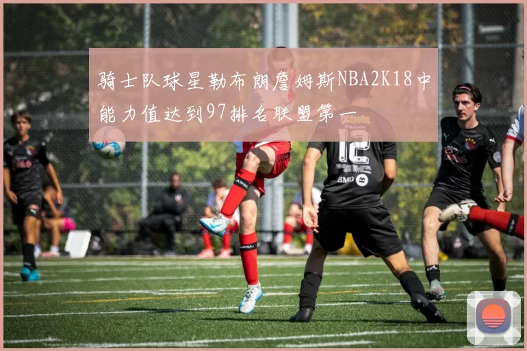 骑士队球星勒布朗詹姆斯NBA2K18中能力值达到97排名联盟第一