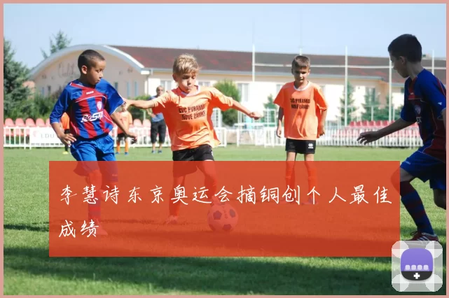 李慧诗东京奥运会摘铜创个人最佳成绩